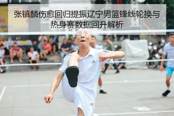 张镇麟伤愈回归提振辽宁男篮锋线轮换与热身赛数据回升解析